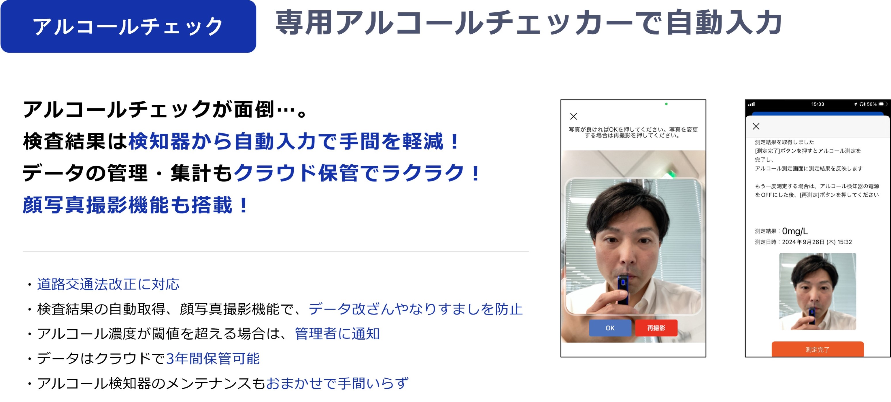 ｜アルコールチェック｜専用アルコールチェッカーで自動入力　アルコールチェックが面倒…。検査結果は検知器から自動入力で手間を軽減！データの管理・集計もクラウド保管でラクラク！顔写真撮影機能も搭載！・道路交通法改正に対応　・検査結果の自動取得、顔写真撮影機能で、データ改ざんやなりすましを防止　・アルコール濃度が閾値を超える場合は、管理者に通知　・データはクラウドで3年間保管可能　・アルコール検知器のメンテナンスもおまかせで手間いらず