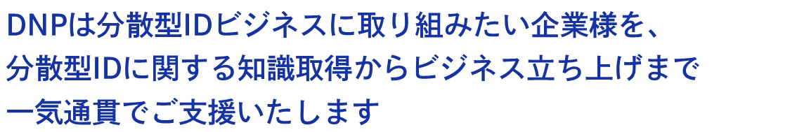 DNPは分散型IDを使ったビジネスに取り組みたい企業様を、分散型IDに関する知識取得からビジネス立ち上げまで一貫して支援いたします